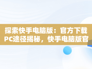 探索快手电脑版：官方下载PC途径揭秘，快手电脑版官方下载官网网址 