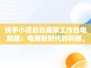 快手小店后台商家工作台电脑版：电商新时代的利器，快手商家电脑客户端网址 