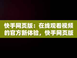 快手网页版：在线观看视频的官方新体验，快手网页版在线看 视频 