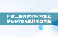 抖音二维码异常5503怎么解决(抖音充值抖币显示服务异常怎么回事)