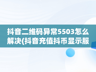 抖音二维码异常5503怎么解决(抖音充值抖币显示服务异常怎么回事)