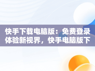 快手下载电脑版：免费登录体验新视界，快手电脑版下载安装 