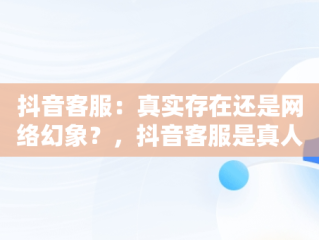 抖音客服：真实存在还是网络幻象？，抖音客服是真人吗 