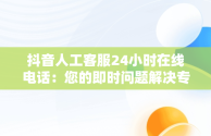 抖音人工客服24小时在线电话：您的即时问题解决专家，抖音人工客服24小时在线电话商家 