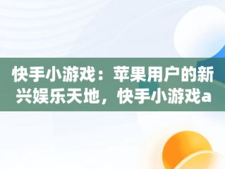 快手小游戏：苹果用户的新兴娱乐天地，快手小游戏app安装 