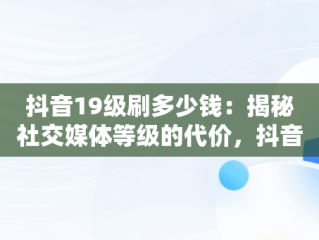 抖音19级刷多少钱：揭秘社交媒体等级的代价，抖音19级刷多少钱了 