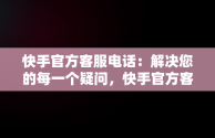 快手官方客服电话：解决您的每一个疑问，快手官方客服电话人工服务电话未成年 