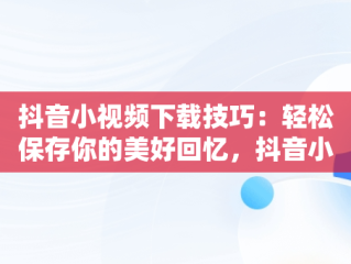 抖音小视频下载技巧：轻松保存你的美好回忆，抖音小视频怎么下载到微信 