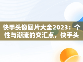 快手头像图片大全2023：个性与潮流的交汇点，快手头像图片大全2023女动漫 