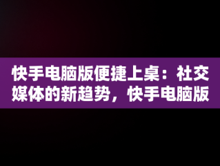 快手电脑版便捷上桌：社交媒体的新趋势，快手电脑版到桌面怎么退出 