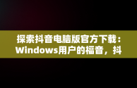 探索抖音电脑版官方下载：Windows用户的福音，抖音windows版电脑怎么下载 