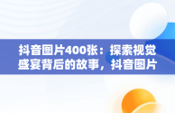 抖音图片400张：探索视觉盛宴背后的故事，抖音图片2020 