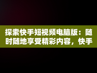 探索快手短视频电脑版：随时随地享受精彩内容，快手电脑发视频教程 