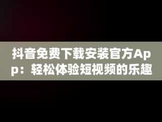 抖音免费下载安装官方App：轻松体验短视频的乐趣，抖音免费下载安装官方最新版农业银行APP 