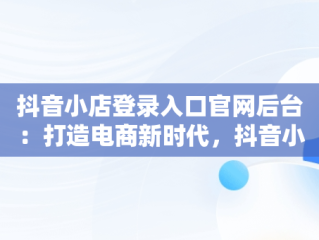 抖音小店登录入口官网后台：打造电商新时代，抖音小店登录入口网址 