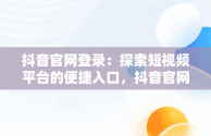 抖音官网登录：探索短视频平台的便捷入口，抖音官网登录入口 