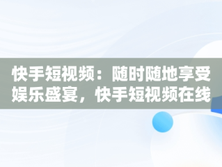 快手短视频：随时随地享受娱乐盛宴，快手短视频在线观看链接 