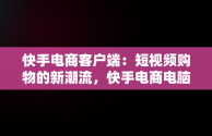 快手电商客户端：短视频购物的新潮流，快手电商电脑客户端 