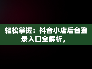 轻松掌握：抖音小店后台登录入口全解析， 
