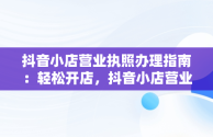 抖音小店营业执照办理指南：轻松开店，抖音小店营业执照怎么办理流程 