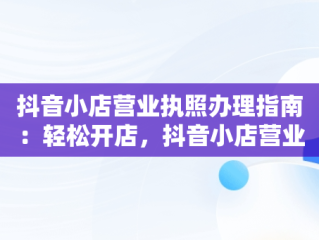 抖音小店营业执照办理指南：轻松开店，抖音小店营业执照怎么办理流程 