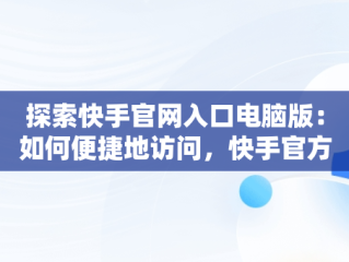 探索快手官网入口电脑版：如何便捷地访问，快手官方电脑网站首页登录 