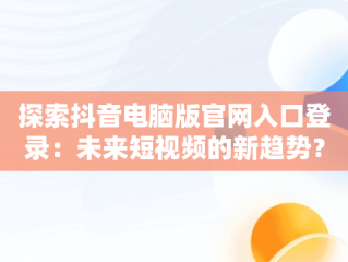 探索抖音电脑版官网入口登录：未来短视频的新趋势？，抖音电脑版官网入口登录不了 