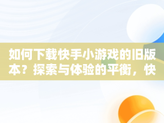 如何下载快手小游戏的旧版本？探索与体验的平衡，快手小游戏版本2.834 