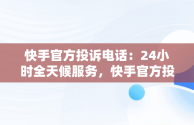 快手官方投诉电话：24小时全天候服务，快手官方投诉电话24小时服务电话号码 