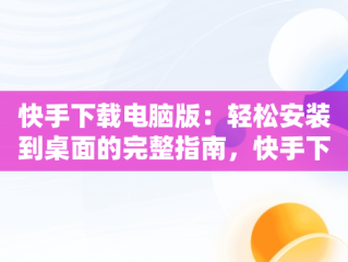 快手下载电脑版：轻松安装到桌面的完整指南，快手下载电脑版安装到桌面上 