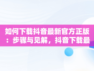 如何下载抖音最新官方正版：步骤与见解，抖音下载最新版本官方正版网址 