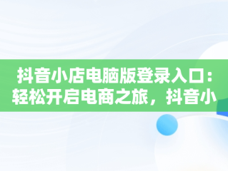 抖音小店电脑版登录入口：轻松开启电商之旅，抖音小店电脑版登录入口怎么用 