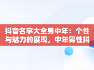 抖音名字大全男中年：个性与魅力的展现，中年男性抖音名字怎么写吸引人 