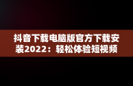 抖音下载电脑版官方下载安装2022：轻松体验短视频乐趣，抖音下载电脑版官方下载安装2022最新版 