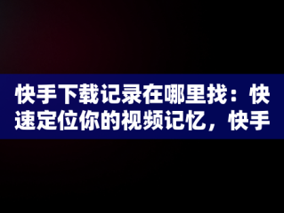 快手下载记录在哪里找：快速定位你的视频记忆，快手下载记录在哪看 
