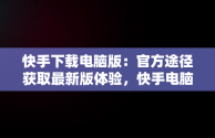 快手下载电脑版：官方途径获取最新版体验，快手电脑下载电脑版安装 