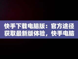 快手下载电脑版：官方途径获取最新版体验，快手电脑下载电脑版安装 