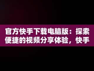 官方快手下载电脑版：探索便捷的视频分享体验，快手电脑版官方下载官网 