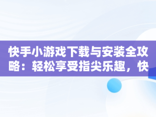 快手小游戏下载与安装全攻略：轻松享受指尖乐趣，快手小游戏安装2021最新版 