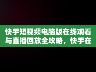 快手短视频电脑版在线观看与直播回放全攻略，快手在电脑上怎么看直播回放 