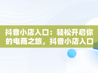 抖音小店入口：轻松开启你的电商之旅，抖音小店入口登入不上 