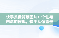 快手头像背景图片：个性与创意的展现，快手头像背景图片尺寸是多少 