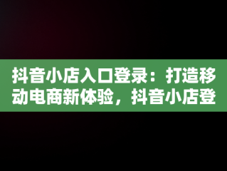 抖音小店入口登录：打造移动电商新体验，抖音小店登录不上去怎么办 