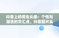 抖音上的男生头像：个性与潮流的交汇点，抖音图片头像男生专用 