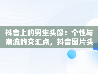 抖音上的男生头像：个性与潮流的交汇点，抖音图片头像男生专用 