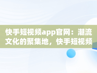 快手短视频app官网：潮流文化的聚集地，快手短视频app 官网下载 