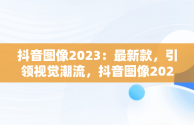 抖音图像2023：最新款，引领视觉潮流，抖音图像2023最新款头像 