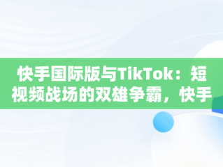 快手国际版与TikTok：短视频战场的双雄争霸，快手国际版tiktok最新破解版 