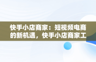 快手小店商家：短视频电商的新机遇，快手小店商家工作台 