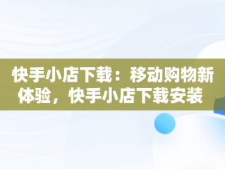 快手小店下载：移动购物新体验，快手小店下载安装 